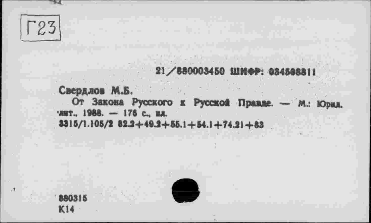 ﻿Г23
21/880003450 ШИФР: 0845888И
Свердлов МЛ.
От Закона Русского к Русого* Правде. — М.: Юрад. ■лат, 1988. — 176 с, вл.
3315/1.108/2 82J+49J+56.1+54.14-74.21+83
880316 К14